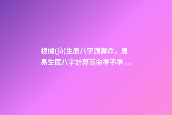 根據(jù)生辰八字測壽命，周易生辰八字計算壽命準不準 免費生辰八字測壽命，八字怎么看壽命長短
